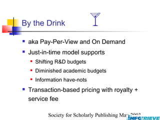 By the Drink                 
   aka Pay-Per-View and On Demand
   Just-in-time model supports
       Shifting R&D budgets
       Diminished academic budgets
       Information have-nots
   Transaction-based pricing with royalty +
    service fee

             Society for Scholarly Publishing May 2003
 