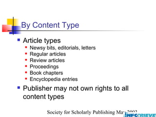 By Content Type
   Article types
       Newsy bits, editorials, letters
       Regular articles
       Review articles
       Proceedings
       Book chapters
       Encyclopedia entries
   Publisher may not own rights to all
    content types

                Society for Scholarly Publishing May 2003
 