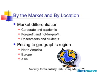 By the Market and By Location
   Market differentiation
       Corporate and academic
       For-profit and not-for-profit
       Researchers and students
   Pricing to geographic region
       North America
       Europe
       Asia


              Society for Scholarly Publishing May 2003
 