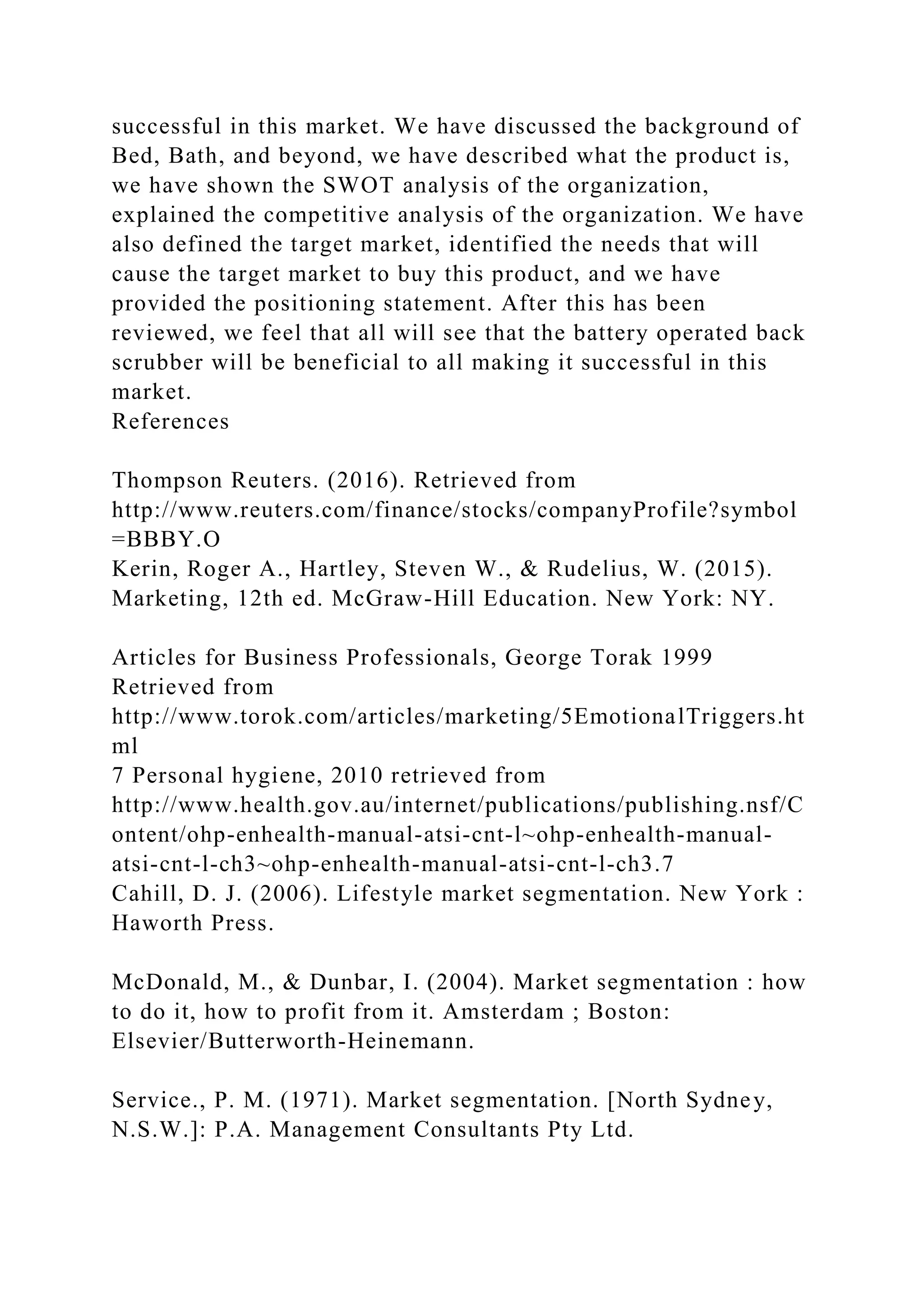 successful in this market. We have discussed the background of
Bed, Bath, and beyond, we have described what the product is,
we have shown the SWOT analysis of the organization,
explained the competitive analysis of the organization. We have
also defined the target market, identified the needs that will
cause the target market to buy this product, and we have
provided the positioning statement. After this has been
reviewed, we feel that all will see that the battery operated back
scrubber will be beneficial to all making it successful in this
market.
References
Thompson Reuters. (2016). Retrieved from
http://www.reuters.com/finance/stocks/companyProfile?symbol
=BBBY.O
Kerin, Roger A., Hartley, Steven W., & Rudelius, W. (2015).
Marketing, 12th ed. McGraw-Hill Education. New York: NY.
Articles for Business Professionals, George Torak 1999
Retrieved from
http://www.torok.com/articles/marketing/5EmotionalTriggers.ht
ml
7 Personal hygiene, 2010 retrieved from
http://www.health.gov.au/internet/publications/publishing.nsf/C
ontent/ohp-enhealth-manual-atsi-cnt-l~ohp-enhealth-manual-
atsi-cnt-l-ch3~ohp-enhealth-manual-atsi-cnt-l-ch3.7
Cahill, D. J. (2006). Lifestyle market segmentation. New York :
Haworth Press.
McDonald, M., & Dunbar, I. (2004). Market segmentation : how
to do it, how to profit from it. Amsterdam ; Boston:
Elsevier/Butterworth-Heinemann.
Service., P. M. (1971). Market segmentation. [North Sydney,
N.S.W.]: P.A. Management Consultants Pty Ltd.
 
