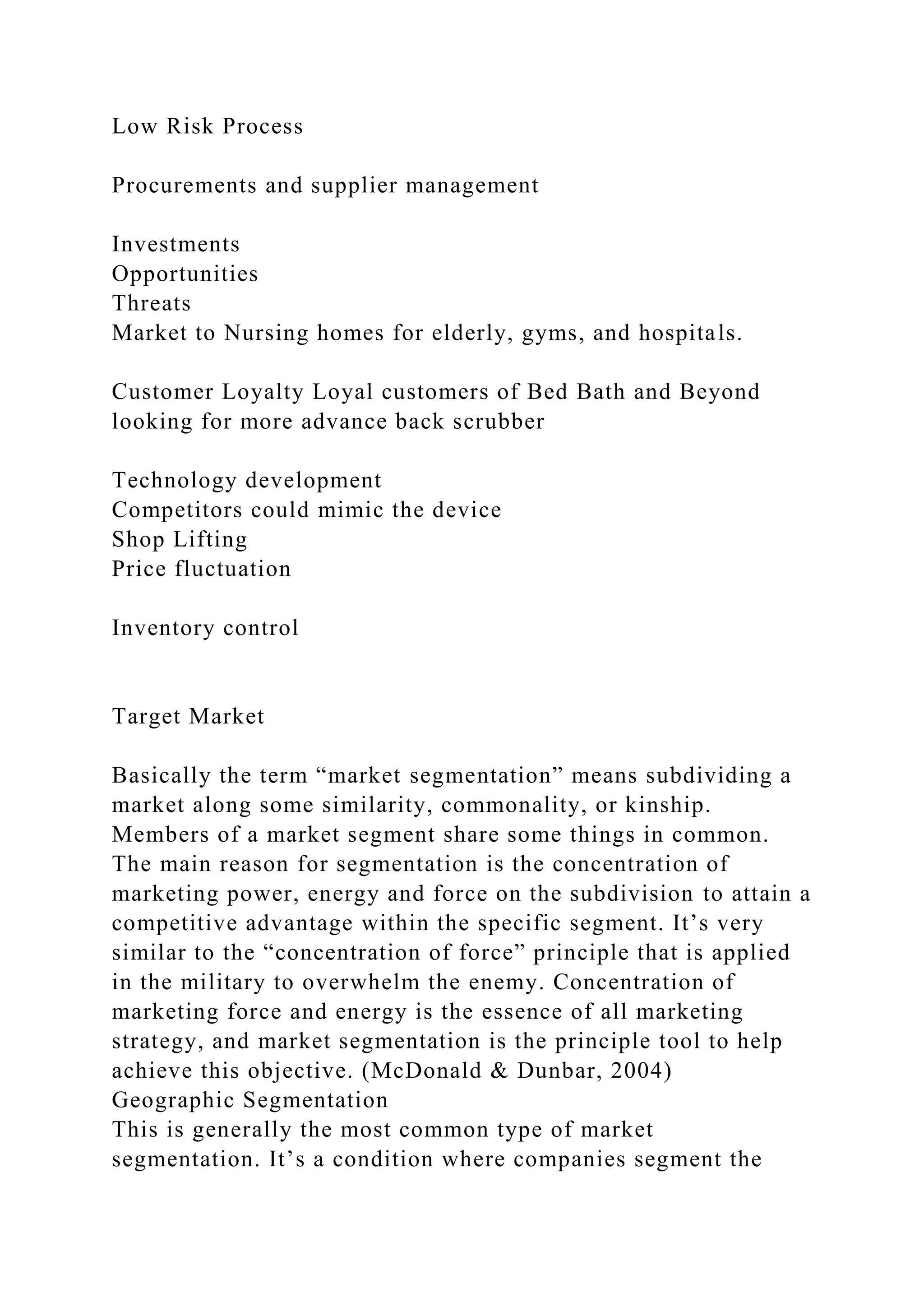 Low Risk Process
Procurements and supplier management
Investments
Opportunities
Threats
Market to Nursing homes for elderly, gyms, and hospitals.
Customer Loyalty Loyal customers of Bed Bath and Beyond
looking for more advance back scrubber
Technology development
Competitors could mimic the device
Shop Lifting
Price fluctuation
Inventory control
Target Market
Basically the term “market segmentation” means subdividing a
market along some similarity, commonality, or kinship.
Members of a market segment share some things in common.
The main reason for segmentation is the concentration of
marketing power, energy and force on the subdivision to attain a
competitive advantage within the specific segment. It’s very
similar to the “concentration of force” principle that is applied
in the military to overwhelm the enemy. Concentration of
marketing force and energy is the essence of all marketing
strategy, and market segmentation is the principle tool to help
achieve this objective. (McDonald & Dunbar, 2004)
Geographic Segmentation
This is generally the most common type of market
segmentation. It’s a condition where companies segment the
 
