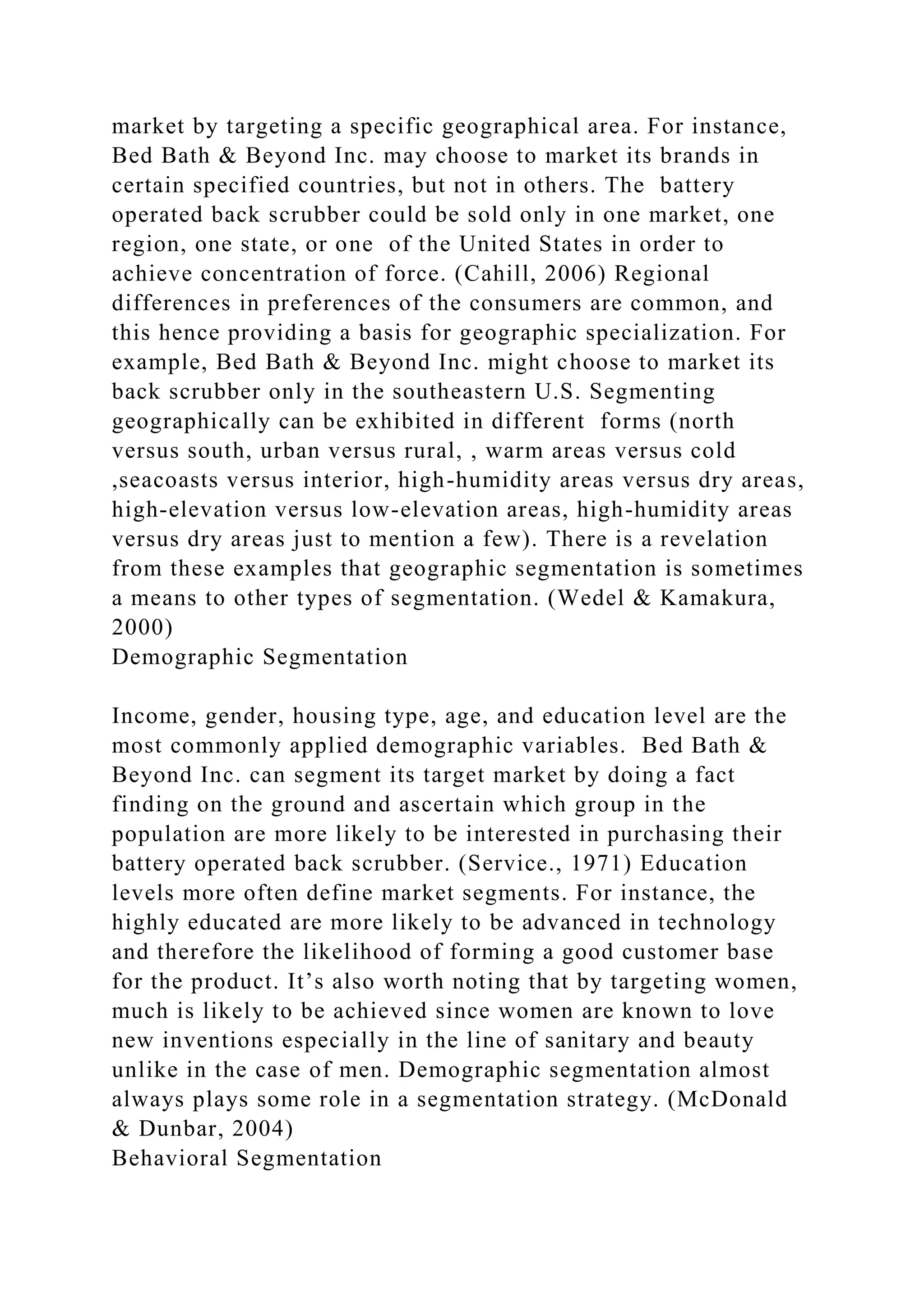 market by targeting a specific geographical area. For instance,
Bed Bath & Beyond Inc. may choose to market its brands in
certain specified countries, but not in others. The battery
operated back scrubber could be sold only in one market, one
region, one state, or one of the United States in order to
achieve concentration of force. (Cahill, 2006) Regional
differences in preferences of the consumers are common, and
this hence providing a basis for geographic specialization. For
example, Bed Bath & Beyond Inc. might choose to market its
back scrubber only in the southeastern U.S. Segmenting
geographically can be exhibited in different forms (north
versus south, urban versus rural, , warm areas versus cold
,seacoasts versus interior, high-humidity areas versus dry areas,
high-elevation versus low-elevation areas, high-humidity areas
versus dry areas just to mention a few). There is a revelation
from these examples that geographic segmentation is sometimes
a means to other types of segmentation. (Wedel & Kamakura,
2000)
Demographic Segmentation
Income, gender, housing type, age, and education level are the
most commonly applied demographic variables. Bed Bath &
Beyond Inc. can segment its target market by doing a fact
finding on the ground and ascertain which group in the
population are more likely to be interested in purchasing their
battery operated back scrubber. (Service., 1971) Education
levels more often define market segments. For instance, the
highly educated are more likely to be advanced in technology
and therefore the likelihood of forming a good customer base
for the product. It’s also worth noting that by targeting women,
much is likely to be achieved since women are known to love
new inventions especially in the line of sanitary and beauty
unlike in the case of men. Demographic segmentation almost
always plays some role in a segmentation strategy. (McDonald
& Dunbar, 2004)
Behavioral Segmentation
 