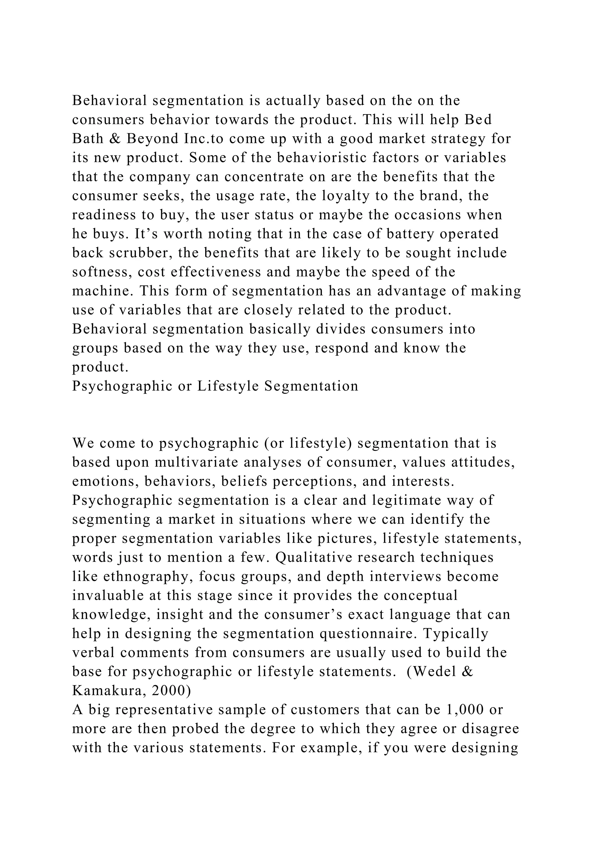 Behavioral segmentation is actually based on the on the
consumers behavior towards the product. This will help Bed
Bath & Beyond Inc.to come up with a good market strategy for
its new product. Some of the behavioristic factors or variables
that the company can concentrate on are the benefits that the
consumer seeks, the usage rate, the loyalty to the brand, the
readiness to buy, the user status or maybe the occasions when
he buys. It’s worth noting that in the case of battery operated
back scrubber, the benefits that are likely to be sought include
softness, cost effectiveness and maybe the speed of the
machine. This form of segmentation has an advantage of making
use of variables that are closely related to the product.
Behavioral segmentation basically divides consumers into
groups based on the way they use, respond and know the
product.
Psychographic or Lifestyle Segmentation
We come to psychographic (or lifestyle) segmentation that is
based upon multivariate analyses of consumer, values attitudes,
emotions, behaviors, beliefs perceptions, and interests.
Psychographic segmentation is a clear and legitimate way of
segmenting a market in situations where we can identify the
proper segmentation variables like pictures, lifestyle statements,
words just to mention a few. Qualitative research techniques
like ethnography, focus groups, and depth interviews become
invaluable at this stage since it provides the conceptual
knowledge, insight and the consumer’s exact language that can
help in designing the segmentation questionnaire. Typically
verbal comments from consumers are usually used to build the
base for psychographic or lifestyle statements. (Wedel &
Kamakura, 2000)
A big representative sample of customers that can be 1,000 or
more are then probed the degree to which they agree or disagree
with the various statements. For example, if you were designing
 