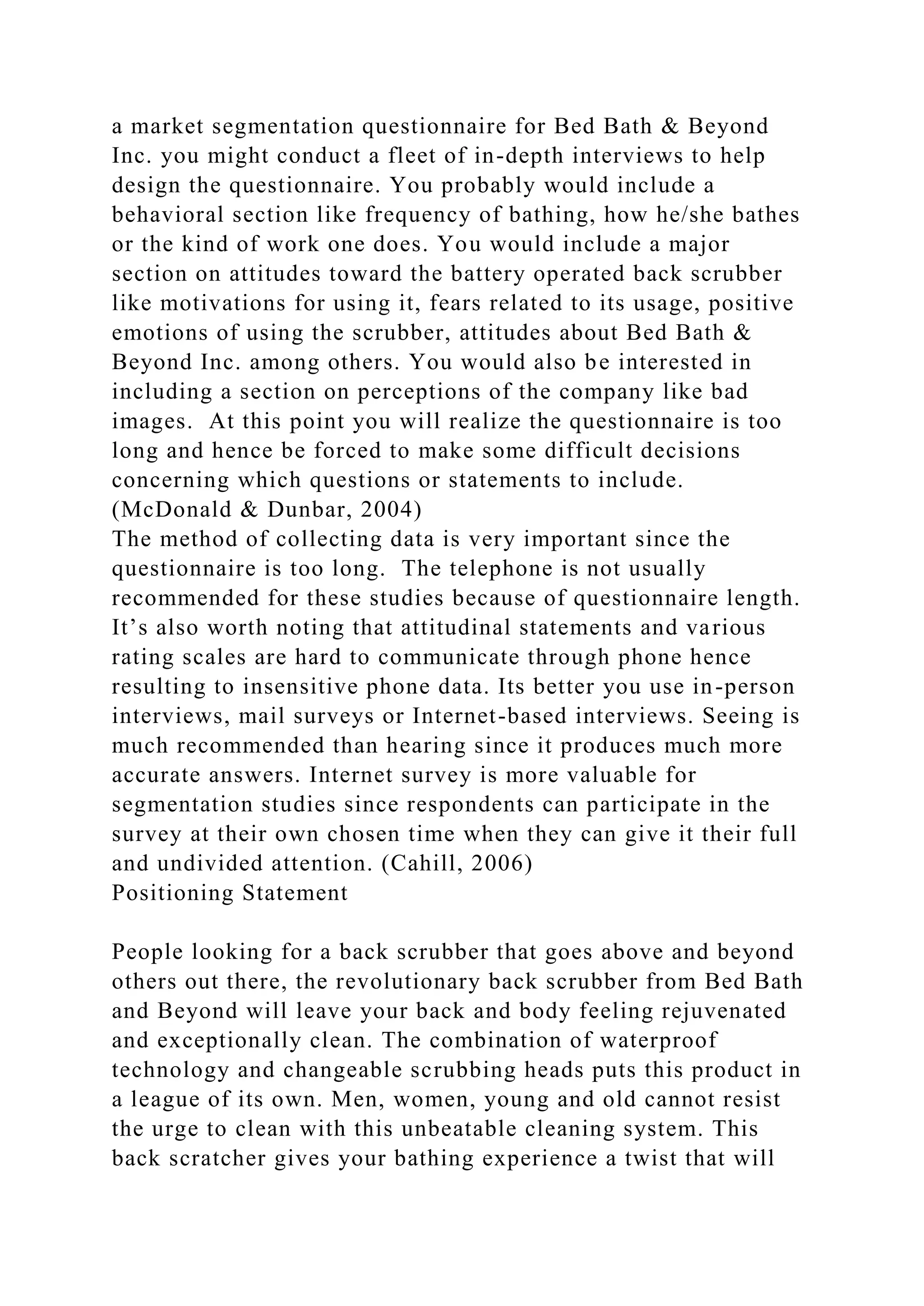 a market segmentation questionnaire for Bed Bath & Beyond
Inc. you might conduct a fleet of in-depth interviews to help
design the questionnaire. You probably would include a
behavioral section like frequency of bathing, how he/she bathes
or the kind of work one does. You would include a major
section on attitudes toward the battery operated back scrubber
like motivations for using it, fears related to its usage, positive
emotions of using the scrubber, attitudes about Bed Bath &
Beyond Inc. among others. You would also be interested in
including a section on perceptions of the company like bad
images. At this point you will realize the questionnaire is too
long and hence be forced to make some difficult decisions
concerning which questions or statements to include.
(McDonald & Dunbar, 2004)
The method of collecting data is very important since the
questionnaire is too long. The telephone is not usually
recommended for these studies because of questionnaire length.
It’s also worth noting that attitudinal statements and various
rating scales are hard to communicate through phone hence
resulting to insensitive phone data. Its better you use in-person
interviews, mail surveys or Internet-based interviews. Seeing is
much recommended than hearing since it produces much more
accurate answers. Internet survey is more valuable for
segmentation studies since respondents can participate in the
survey at their own chosen time when they can give it their full
and undivided attention. (Cahill, 2006)
Positioning Statement
People looking for a back scrubber that goes above and beyond
others out there, the revolutionary back scrubber from Bed Bath
and Beyond will leave your back and body feeling rejuvenated
and exceptionally clean. The combination of waterproof
technology and changeable scrubbing heads puts this product in
a league of its own. Men, women, young and old cannot resist
the urge to clean with this unbeatable cleaning system. This
back scratcher gives your bathing experience a twist that will
 