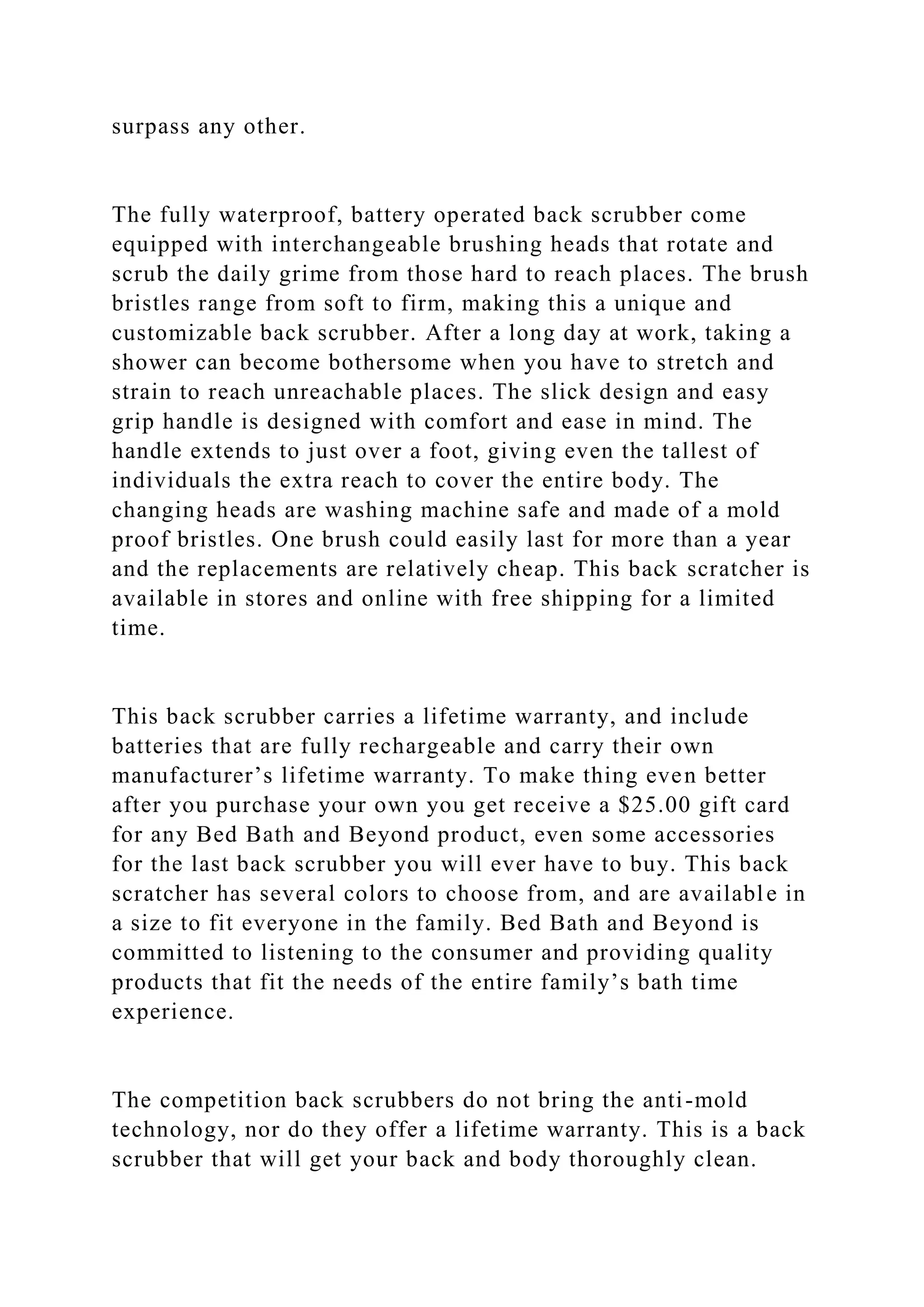 surpass any other.
The fully waterproof, battery operated back scrubber come
equipped with interchangeable brushing heads that rotate and
scrub the daily grime from those hard to reach places. The brush
bristles range from soft to firm, making this a unique and
customizable back scrubber. After a long day at work, taking a
shower can become bothersome when you have to stretch and
strain to reach unreachable places. The slick design and easy
grip handle is designed with comfort and ease in mind. The
handle extends to just over a foot, giving even the tallest of
individuals the extra reach to cover the entire body. The
changing heads are washing machine safe and made of a mold
proof bristles. One brush could easily last for more than a year
and the replacements are relatively cheap. This back scratcher is
available in stores and online with free shipping for a limited
time.
This back scrubber carries a lifetime warranty, and include
batteries that are fully rechargeable and carry their own
manufacturer’s lifetime warranty. To make thing even better
after you purchase your own you get receive a $25.00 gift card
for any Bed Bath and Beyond product, even some accessories
for the last back scrubber you will ever have to buy. This back
scratcher has several colors to choose from, and are available in
a size to fit everyone in the family. Bed Bath and Beyond is
committed to listening to the consumer and providing quality
products that fit the needs of the entire family’s bath time
experience.
The competition back scrubbers do not bring the anti-mold
technology, nor do they offer a lifetime warranty. This is a back
scrubber that will get your back and body thoroughly clean.
 