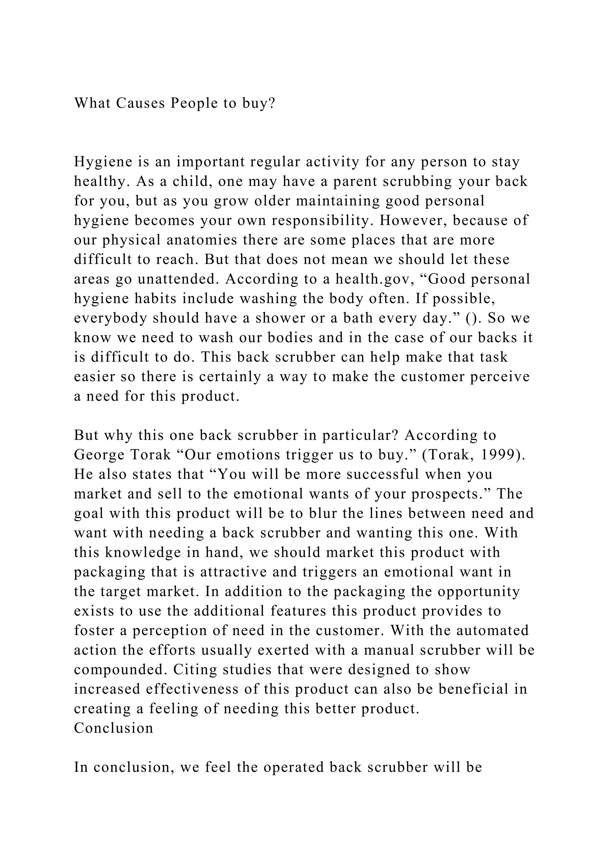 What Causes People to buy?
Hygiene is an important regular activity for any person to stay
healthy. As a child, one may have a parent scrubbing your back
for you, but as you grow older maintaining good personal
hygiene becomes your own responsibility. However, because of
our physical anatomies there are some places that are more
difficult to reach. But that does not mean we should let these
areas go unattended. According to a health.gov, “Good personal
hygiene habits include washing the body often. If possible,
everybody should have a shower or a bath every day.” (). So we
know we need to wash our bodies and in the case of our backs it
is difficult to do. This back scrubber can help make that task
easier so there is certainly a way to make the customer perceive
a need for this product.
But why this one back scrubber in particular? According to
George Torak “Our emotions trigger us to buy.” (Torak, 1999).
He also states that “You will be more successful when you
market and sell to the emotional wants of your prospects.” The
goal with this product will be to blur the lines between need and
want with needing a back scrubber and wanting this one. With
this knowledge in hand, we should market this product with
packaging that is attractive and triggers an emotional want in
the target market. In addition to the packaging the opportunity
exists to use the additional features this product provides to
foster a perception of need in the customer. With the automated
action the efforts usually exerted with a manual scrubber will be
compounded. Citing studies that were designed to show
increased effectiveness of this product can also be beneficial in
creating a feeling of needing this better product.
Conclusion
In conclusion, we feel the operated back scrubber will be
 