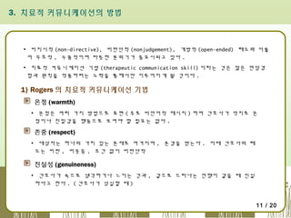 3. 치료적 커뮤니케이션의 방법

▪ 비지시적 (non-directive), 비판단적 (nonjudgement), 개방적 (open-ended) 태도와 더불
어 우호적 , 수용적이며 따뜻한 분위기가 중요시되고 있다 .
▪ 치료적 커뮤니케이션 기법 (therapeutic communication skill) 이라는 것은 많은 면담경
험과 원칙을 적용하려는 노력을 통해서만 이루어지게 될 것이다 .

1) Rogers 의 치료적 커뮤니케이션 기법
온정 (warmth)
▪ 온정은 여러 가지 방법으로 표현 ( 주로 비언어적 메시지 ) 하며 간호사가 억지로 온
정이나 친밀감을 행동으로 보여야 할 필요는 없다 .

존중 (respect)
▪ 대상자는 하나의 가치 있는 존재로 여겨지며 , 존경을 받는다 . 이때 간호사의 태
도는 비판 , 비웃음 , 조건 없이 비판단적

진실성 (genuineness)
▪ 간호사가 속으로 생각하거나 느끼는 것과 , 겉으로 드러나는 언행이 같을 때 진실
하다고 한다 . ( 간호사가 성실할 때 )

11 / 20

 