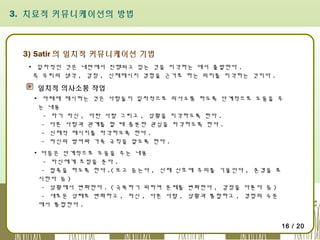 3. 치료적 커뮤니케이션의 방법

3) Satir 의 일치적 커뮤니케이션 기법
▪ 일차적인 것은 내면에서 진행되고 있는 것을 지각하는 데서 출발한다 .
즉 우리의 생각 , 감정 , 신체메시지 경험을 근거로 하는 의미를 지각하는 것이다 .

일치적 의사소통 작업
▪ 아래에 제시하는 것은 사람들이 일차적으로 의사소통 하도록 단계적으로 도움을 주
는 내용
- 자기 자신 , 다란 사람 그리고 , 상황을 지각하도록 한다 .
- 다른 사람과 관계를 할 때 충분한 관심을 자각하도록 한다 .
- 신체적 메시지를 자각하도록 한다 .
- 자신의 방어와 가족 규칙을 알도록 한다 .
▪ 다음은 단계적으로 도움을 주는 내용
- 자신에게 초점을 준다 .
- 접촉을 하도록 한다 .( 보고 듣는다 , 신체 신호에 주의를 기울인다 , 존경을 표
시한다 등 )
- 상황에서 변화한다 . ( 극복하기 위하여 문제를 변화한다 , 감정을 다룬다 등 )
- 새로운 상태로 변화하고 , 자신 , 다른 사람 , 상황과 통합하고 , 경험의 수준
에서 통합한다 .
16 / 20

 