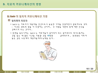 3. 치료적 커뮤니케이션의 방법

3) Satir 의 일치적 커뮤니케이션 기법
일치형의 치료자
▪ Satir 는 치료자가 대상자를 인간으로서 동등한 가치를 인정하면서 접촉하도록 격려
- 이것은 양측의 힘을 다 포함하는 것이며 , 각 사람들 내면의 힘에 대한 인식을
강화시켜 주는 것이다 .
▪ 훈련을 중요시하는 Satir 는 치료자들이 일치적이 되고 일치적으로 의사소통하는
것을 돕는 데 많은 시간을 사용할 것을 주장함
결과적으로 , 훈련받은 치료자
들은 깊은 수준에서 대상자들에게 능력을 준다 .

18 / 20

 