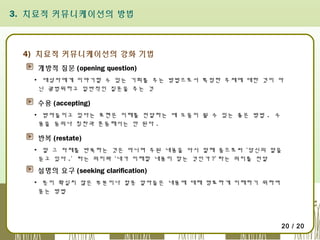 3. 치료적 커뮤니케이션의 방법

4) 치료적 커뮤니케이션의 강화 기법
개방적 질문 (opening question)
▪ 대상자에게 이야기할 수 있는 기회를 주는 방법으로서 특정한 주제에 대한 것이 아
닌 광범위하고 일반적인 질문을 주는 것

수용 (accepting)
▪ 받아들이고 있다는 표현은 이해를 전달하는 데 도움이 될 수 있는 좋은 방법 . 수
용을 동의나 칭찬과 혼동해서는 안 된다 .

반복 (restate)
▪ 말 그 자체를 반복하는 것은 아니며 주된 내용을 다시 말해 줌으로써 ‘당신의 말을
듣고 있다 .’ 라는 의미와 ‘내가 이해할 내용이 맞는 것인가 ?’ 라는 의미를 전달

설명의 요구 (seeking clarification)
▪ 뜻이 확실치 않은 부분이나 잘못 알아들은 내용에 대해 명료하게 이해하기 위하여
묻는 방법

20 / 20

 