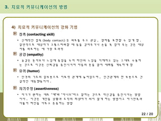 3. 치료적 커뮤니케이션의 방법

4) 치료적 커뮤니케이션의 강화 기법
접촉 (contacting skill)
▪ 신체적인 접촉 (body contact) 은 위로를 주고 관심 , 염려를 표현할 수 있게 함 .
일반적으로 대상자가 고통스러워할 때 등을 감싸주거나 손을 꼭 잡아 주는 것은 대상
자를 위로하는 데 가장 효과적

공감 (empathy)
▪ 공감은 문자보다 느낌에 중점을 두며 타인의 느낌을 이해하고 있는 그대로 수용하
는 것으로 이것은 신뢰감을 증진시키며 마음의 문을 열어 대화를 계속하게 함

유머 (humor)
▪ 인격의 기초의 일부분으로 치료적 관계에 놓여있으며 , 인간관계의 한 부분으로 건
설적인 대응행동이다 .

자기주장 (assertiveness)
▪ 자기가 원하는 데로 “예”와 “아니오”라고 말하는 것으로 자신감을 증진시키는 방법
이다 . 이것은 개인을 상황과 조직의 희생자가 되지 않게 하는 방법이고 자기만족과
더불어 타인을 다루고 존중하는 방법
22 / 20

 