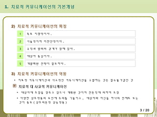 1. 치료적 커뮤니케이션의 기본개념

2) 치료적 커뮤니케이션의 특징
1

목표 지향적이다 .

2

서술적이며 비판단적이다 .

3

규칙과 범위의 경계가 정해 있다 .

4

대상자 중심이다 .

5

개별화된 전략이 필요하다 .

3) 치료적 커뮤니케이션의 역동
▪ 치료적 커뮤니케이션과 사교적인 커뮤니케이션을 구별하는 것은 필수불가결인 것

치료적 대 사교적 커뮤니케이션
▪ 대상자에 초점을 맞추고 있으나 계획된 것이며 전문직에 의하여 조정
▪ 다양한 상호작용의 요인에 주의를 기울이고 , 대상자와 자신을 하나의 전체로 보는
것이 중요 ( 상호의존적 상승작용 )
3 / 20

 