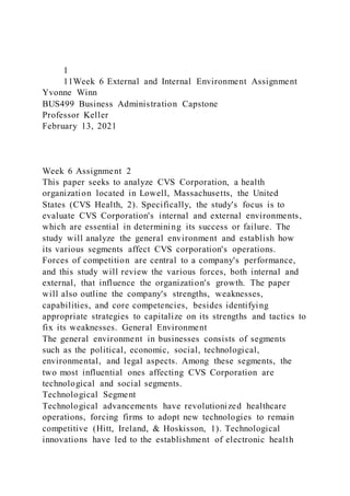1
11Week 6 External and Internal Environment Assignment
Yvonne Winn
BUS499 Business Administration Capstone
Professor Keller
February 13, 2021
Week 6 Assignment 2
This paper seeks to analyze CVS Corporation, a health
organization located in Lowell, Massachusetts, the United
States (CVS Health, 2). Specifically, the study's focus is to
evaluate CVS Corporation's internal and external environments,
which are essential in determining its success or failure. The
study will analyze the general environment and establish how
its various segments affect CVS corporation's operations.
Forces of competition are central to a company's performance,
and this study will review the various forces, both internal and
external, that influence the organization's growth. The paper
will also outline the company's strengths, weaknesses,
capabilities, and core competencies, besides identifying
appropriate strategies to capitalize on its strengths and tactics to
fix its weaknesses. General Environment
The general environment in businesses consists of segments
such as the political, economic, social, technological,
environmental, and legal aspects. Among these segments, the
two most influential ones affecting CVS Corporation are
technological and social segments.
Technological Segment
Technological advancements have revolutionized healthcare
operations, forcing firms to adopt new technologies to remain
competitive (Hitt, Ireland, & Hoskisson, 1). Technological
innovations have led to the establishment of electronic health
 