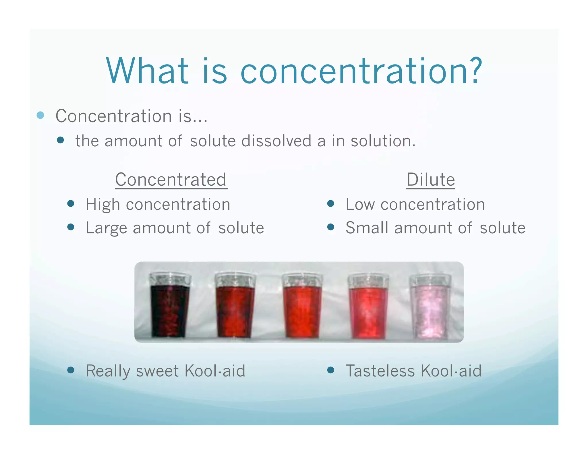 What is concentration?
  Concentration is…
    the amount of solute dissolved a in solution.

         Concentrated                           Dilute
     High concentration               Low concentration
     Large amount of solute           Small amount of solute




     Really sweet Kool-aid            Tasteless Kool-aid
 