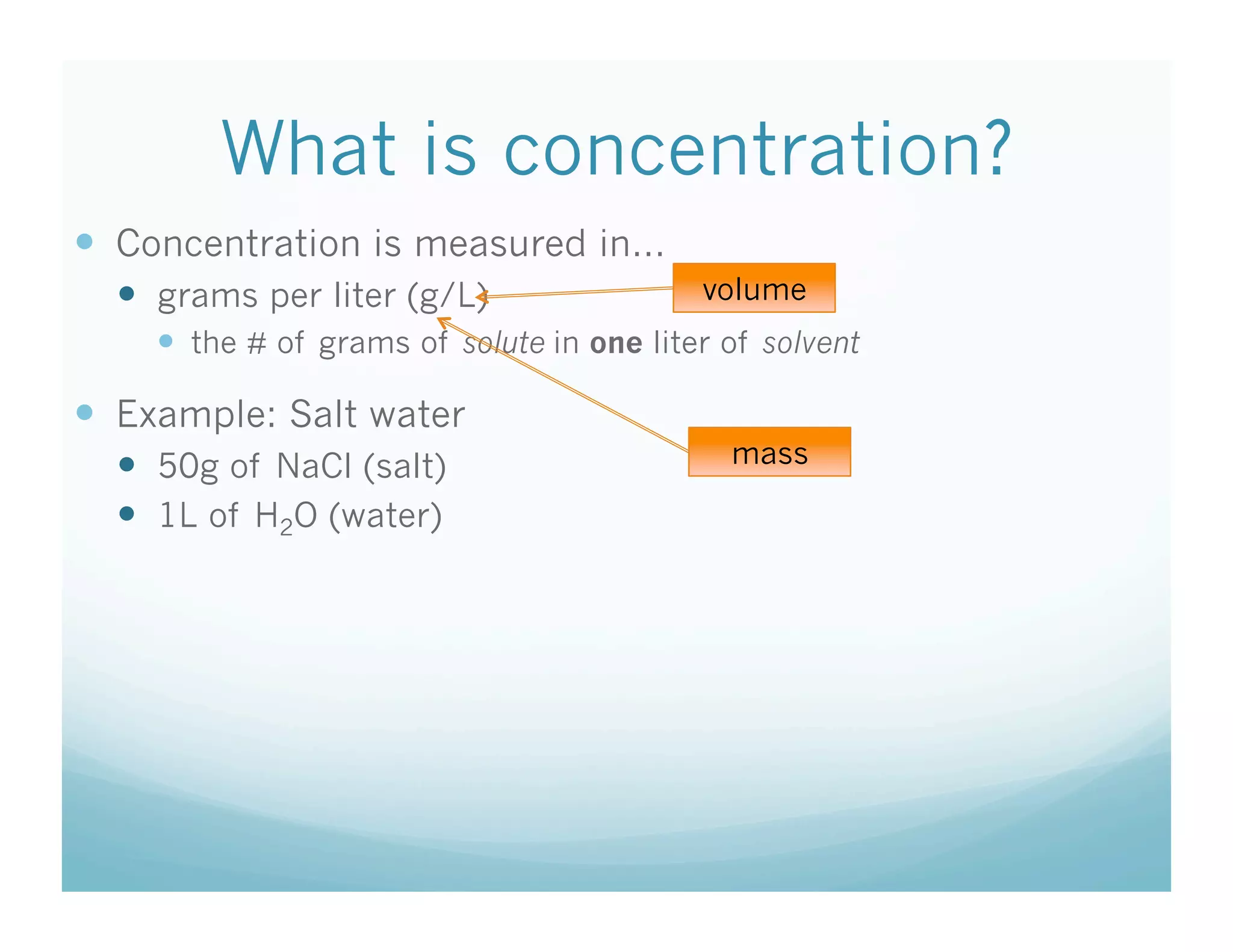What is concentration?
  Concentration is measured in…
    grams per liter (g/L)                 volume
      the # of grams of solute in one liter of solvent

  Example: Salt water
    50g of NaCl (salt)                      mass

    1L of H2O (water)
 