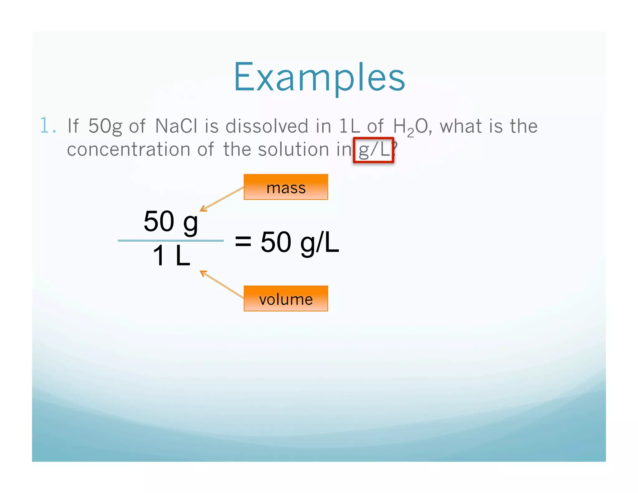 Examples
1.  If 50g of NaCl is dissolved in 1L of H2O, what is the
   concentration of the solution in g/L?
                         mass

           50 g
            1L        = 50 g/L
                         volume
 