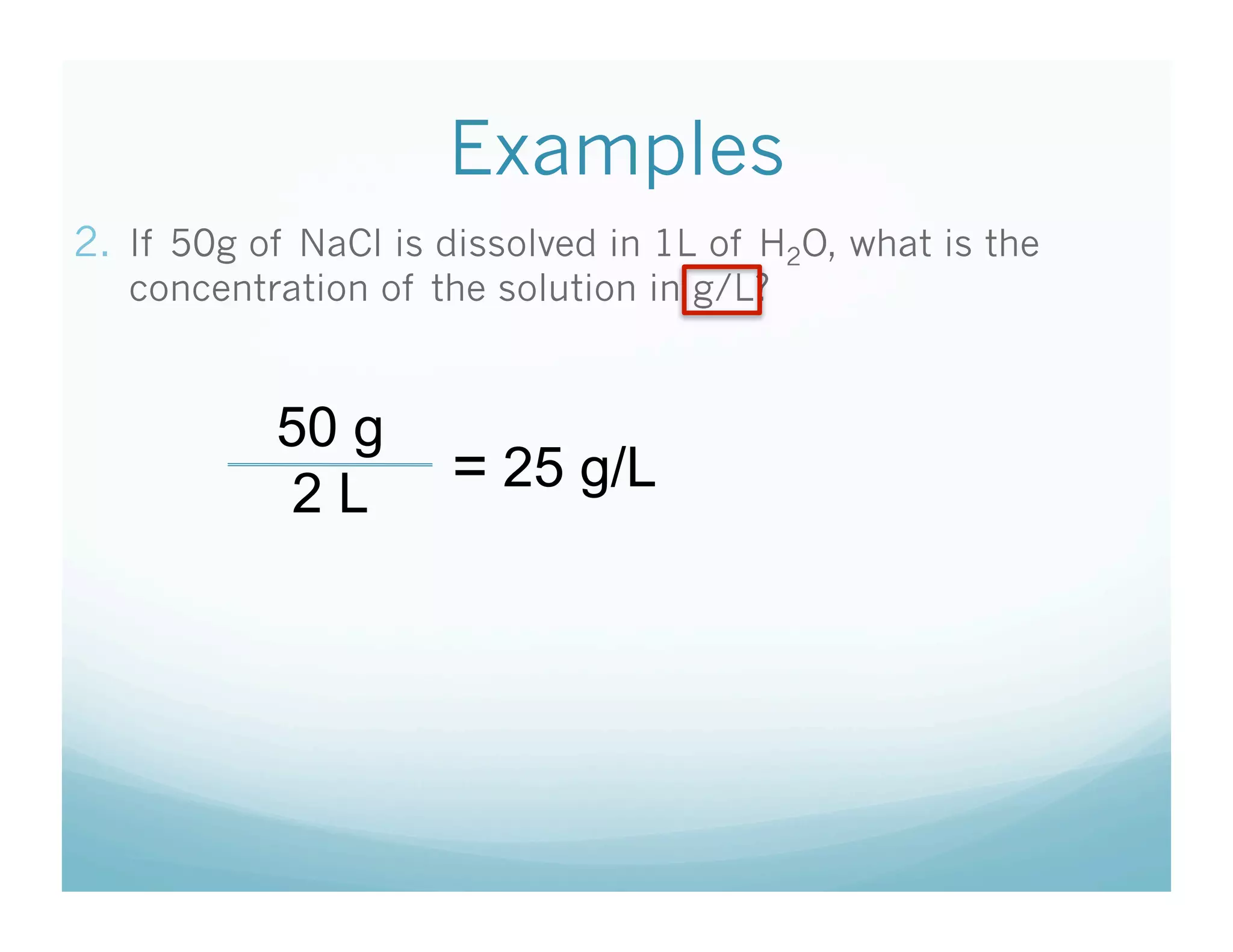Examples
2.  If 50g of NaCl is dissolved in 1L of H2O, what is the
   concentration of the solution in g/L?


           50 g
            2L        = 25 g/L
 