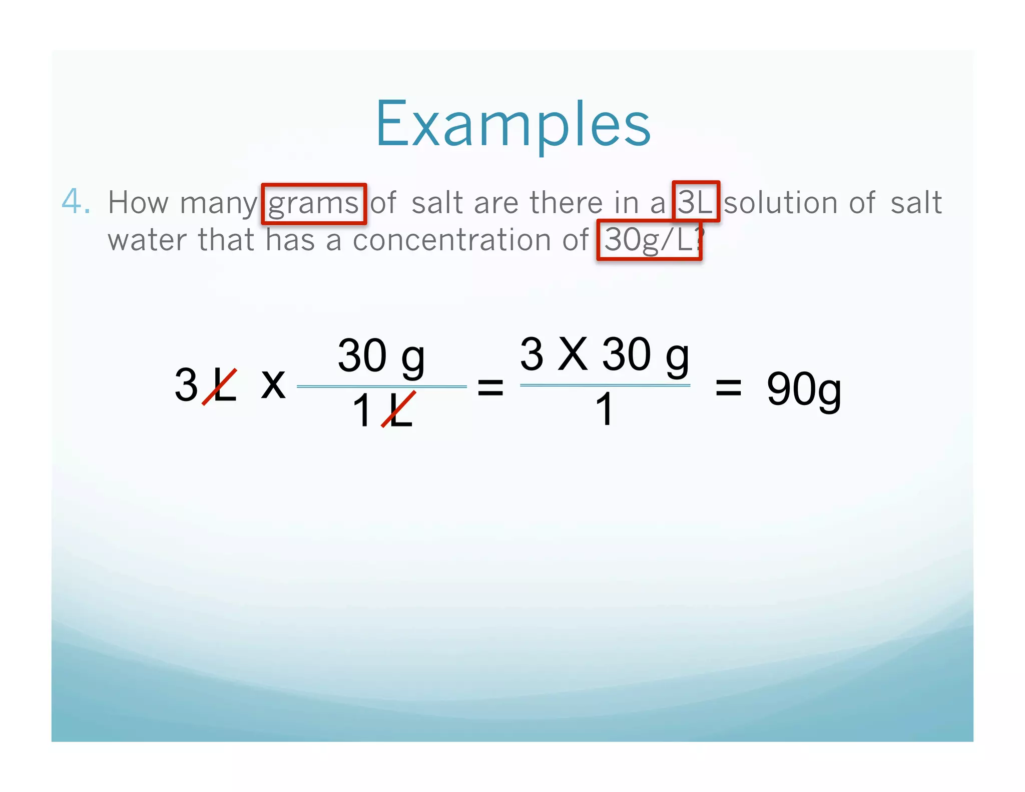 Examples
4.  How many grams of salt are there in a 3L solution of salt
   water that has a concentration of 30g/L?


                   30 g       3 X 30 g
       3L x                 =          = 90g
                    1L           1
 