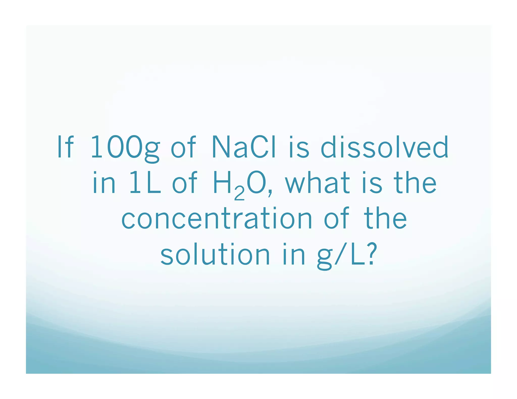 If 100g of NaCl is dissolved
   in 1L of H2O, what is the
     concentration of the
        solution in g/L?
 