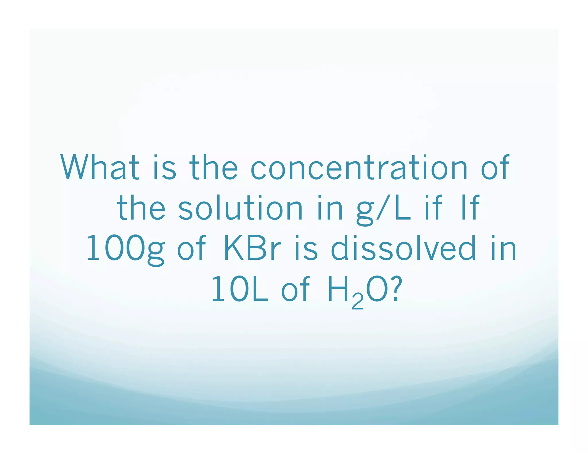 What is the concentration of
   the solution in g/L if If
 100g of KBr is dissolved in
         10L of H2O?
 