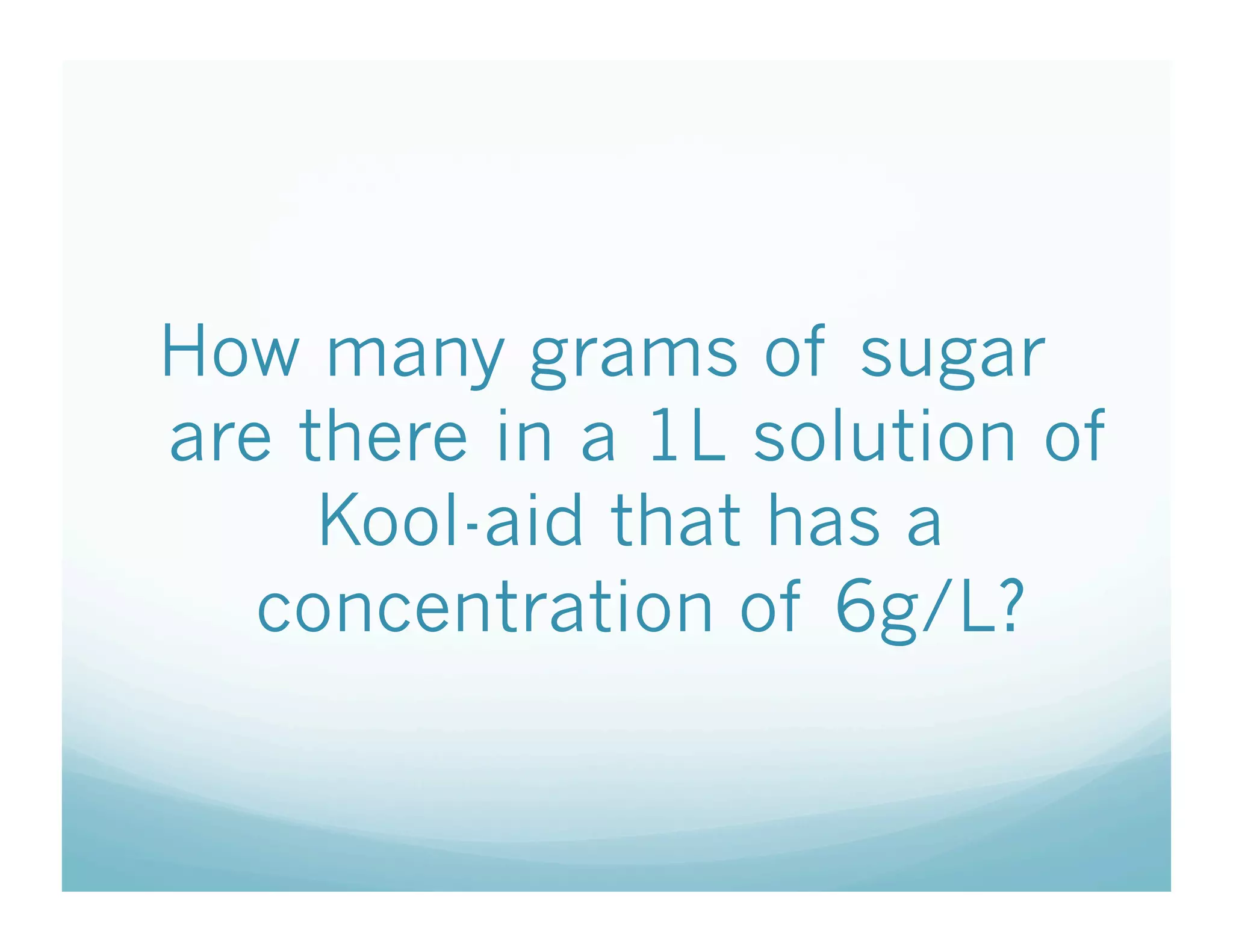 How many grams of sugar
are there in a 1L solution of
     Kool-aid that has a
   concentration of 6g/L?
 