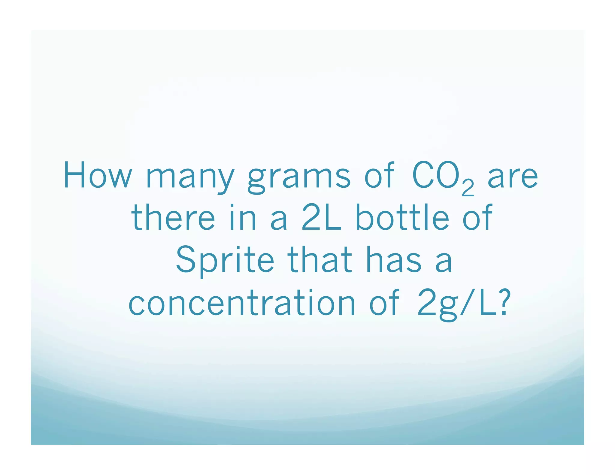 How many grams of CO2 are
   there in a 2L bottle of
      Sprite that has a
   concentration of 2g/L?
 