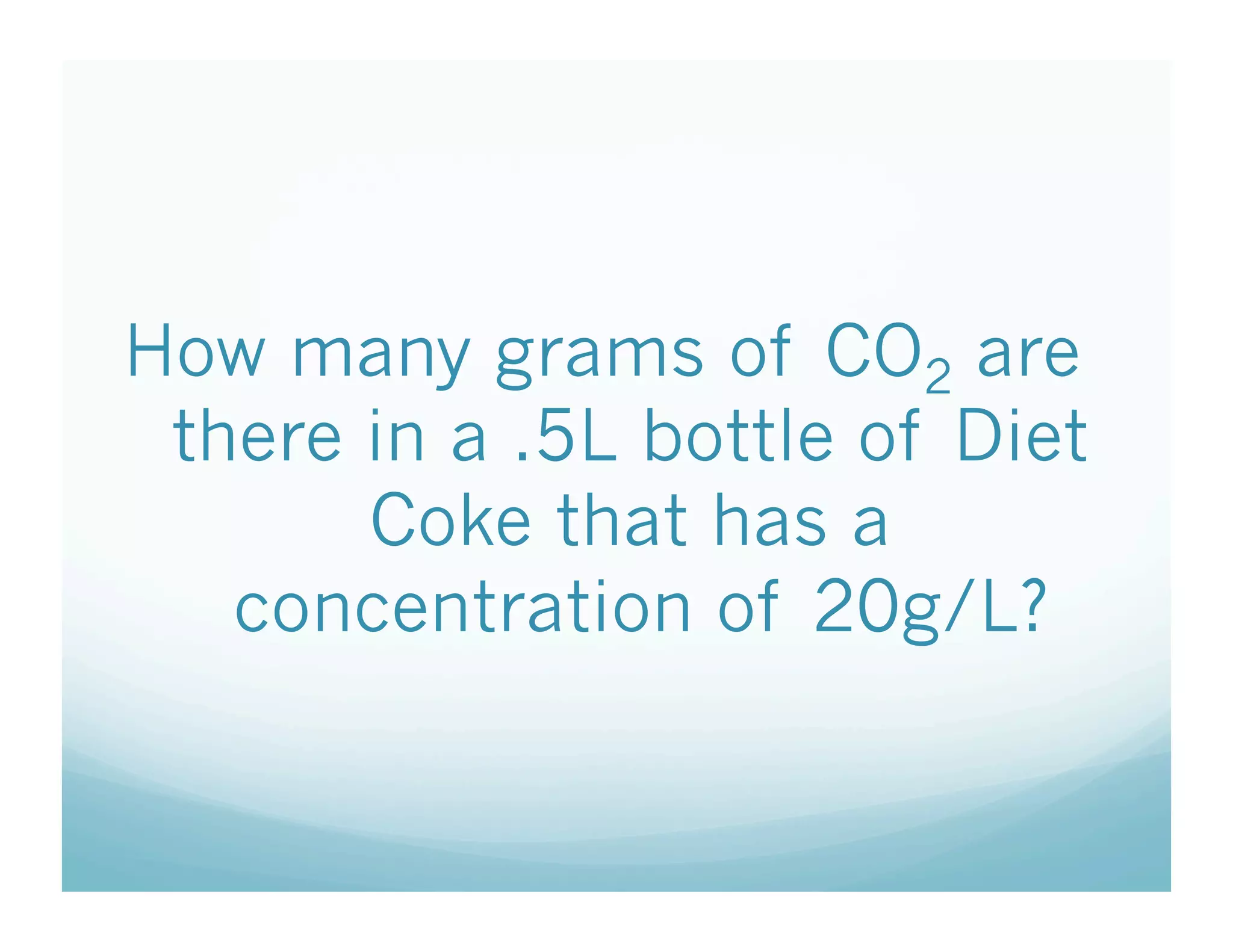 How many grams of CO2 are
 there in a .5L bottle of Diet
       Coke that has a
   concentration of 20g/L?
 