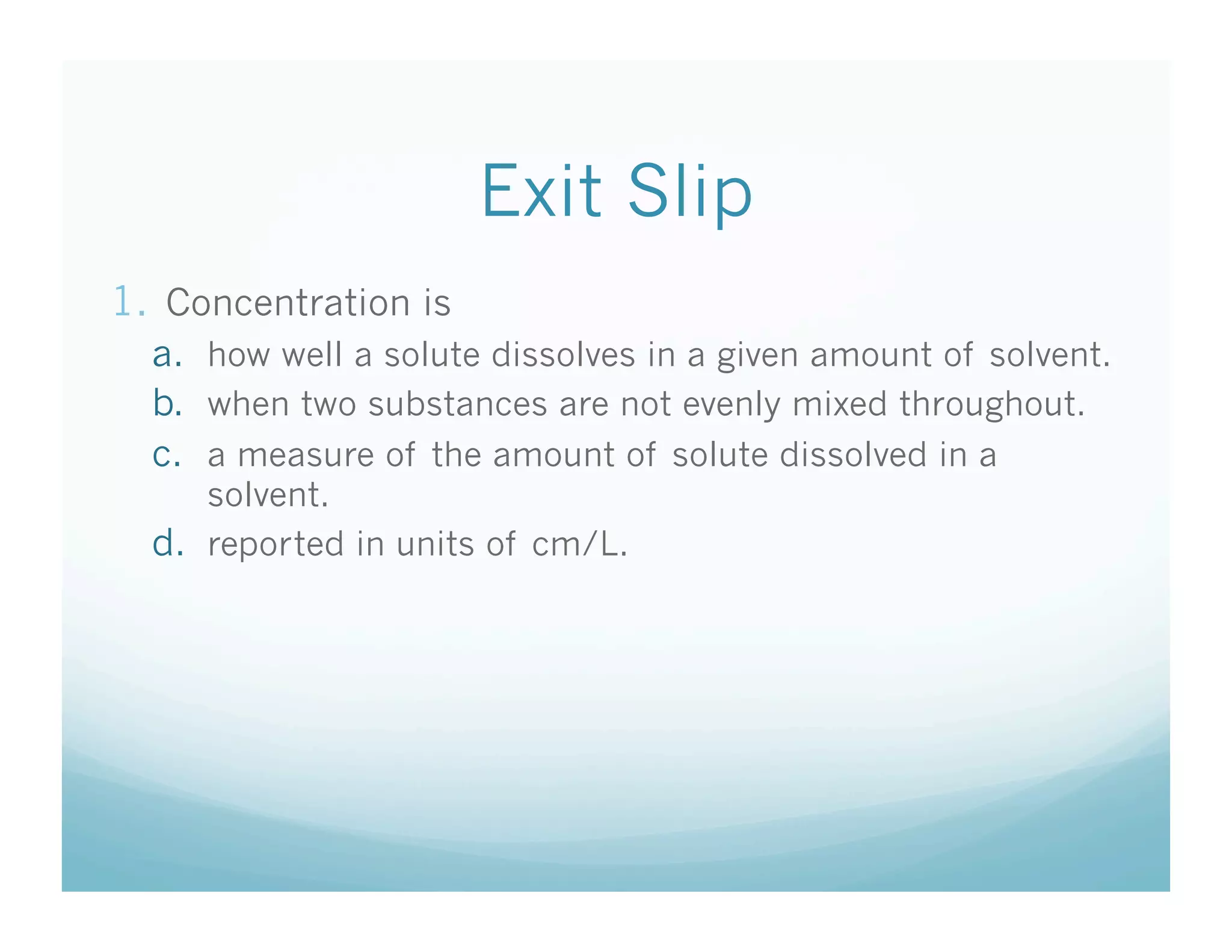 Exit Slip
1.  Concentration is
  a.  how well a solute dissolves in a given amount of solvent.
  b.  when two substances are not evenly mixed throughout.
  c.  a measure of the amount of solute dissolved in a
      solvent.
  d.  reported in units of cm/L.
 