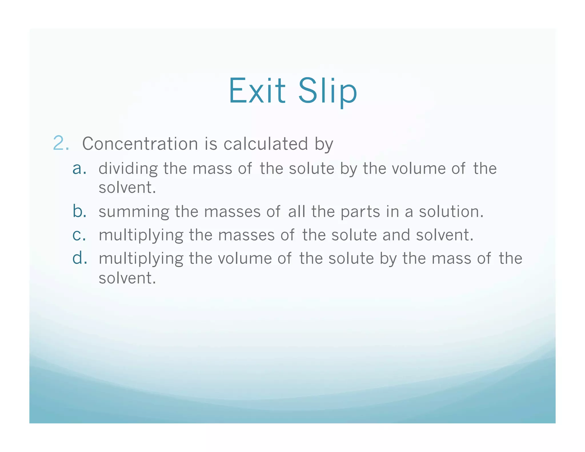 Exit Slip
2.  Concentration is calculated by
  a.  dividing the mass of the solute by the volume of the
      solvent.
  b.  summing the masses of all the parts in a solution.
  c.  multiplying the masses of the solute and solvent.
  d.  multiplying the volume of the solute by the mass of the
      solvent.
 