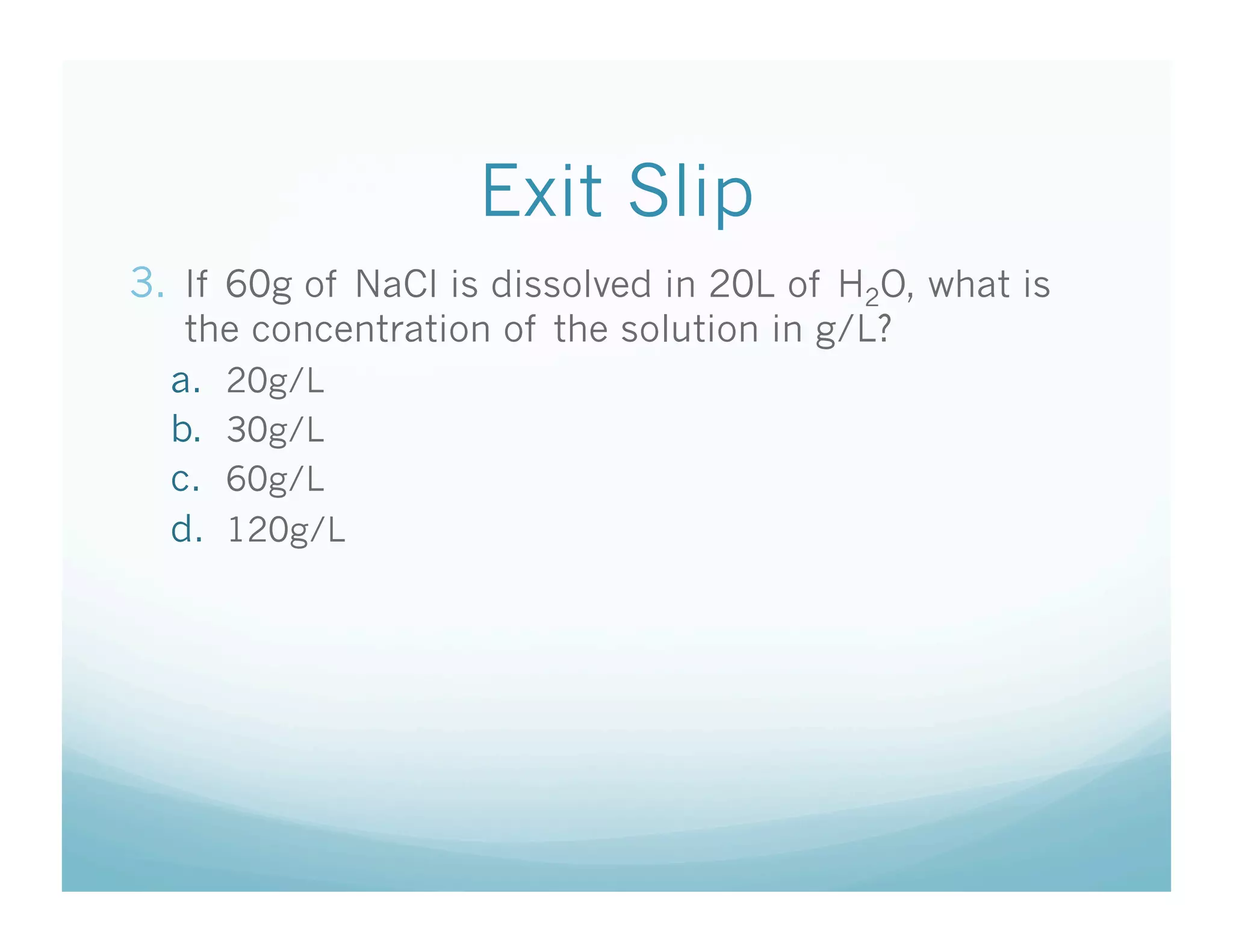 Exit Slip
3.  If 60g of NaCl is dissolved in 20L of H2O, what is
   the concentration of the solution in g/L?
  a.  20g/L
  b.  30g/L
  c.  60g/L
  d.  120g/L
 