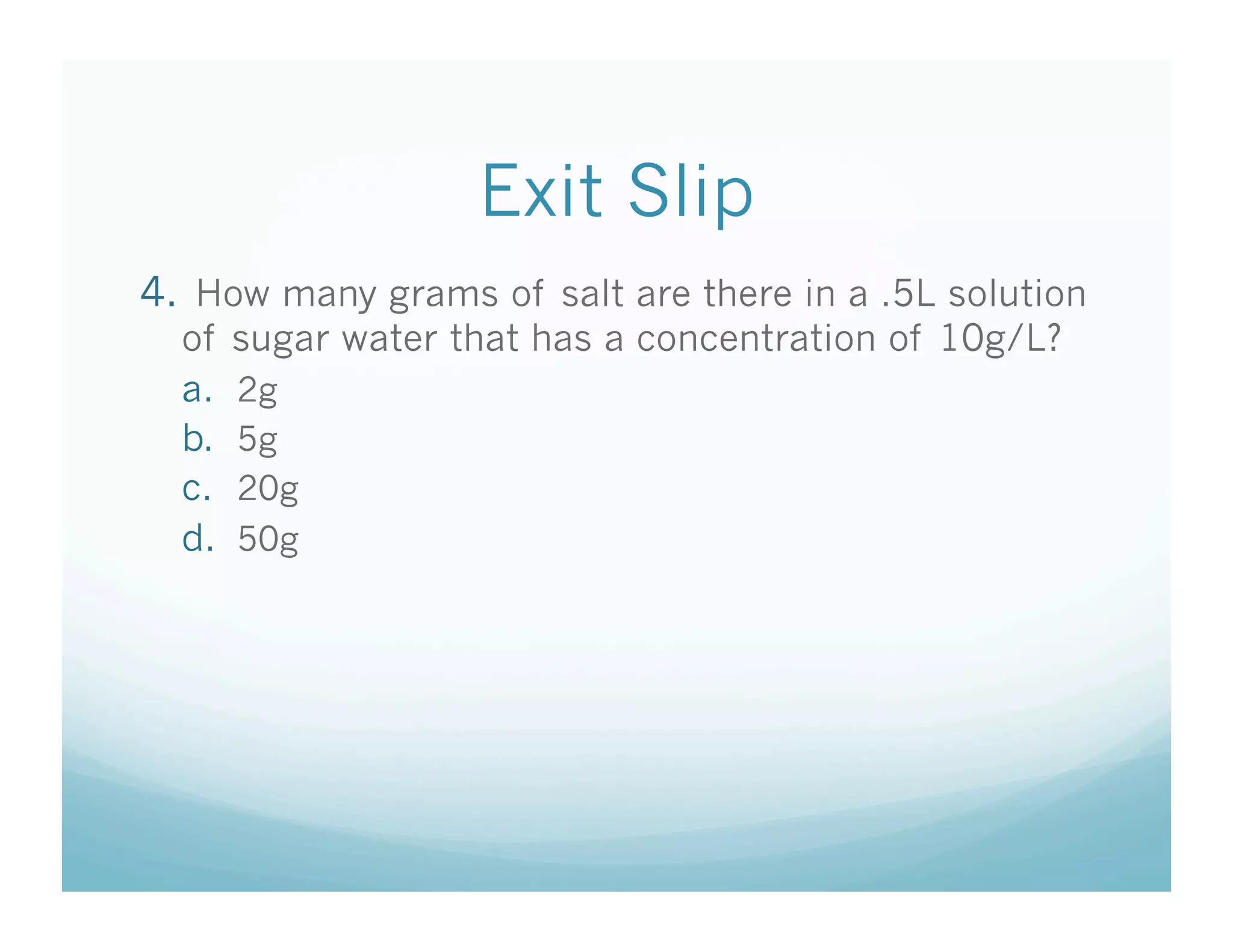 Exit Slip
4.  How many grams of salt are there in a .5L solution
  of sugar water that has a concentration of 10g/L?
  a.  2g
  b.  5g
  c.  20g
  d.  50g
 