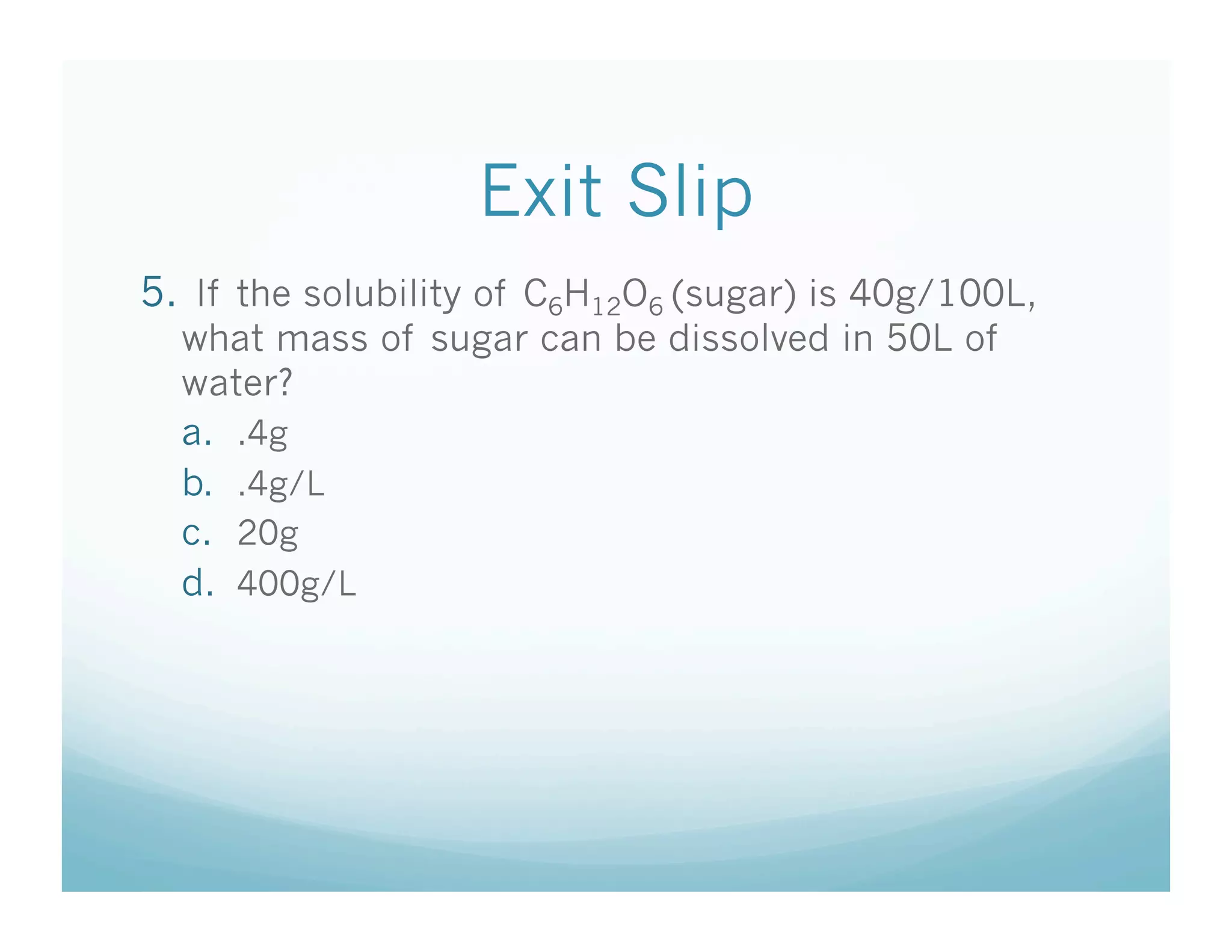 Exit Slip
5.  If the solubility of C6H12O6 (sugar) is 40g/100L,
  what mass of sugar can be dissolved in 50L of
  water?
  a.  .4g
  b.  .4g/L
  c.  20g
  d.  400g/L
 