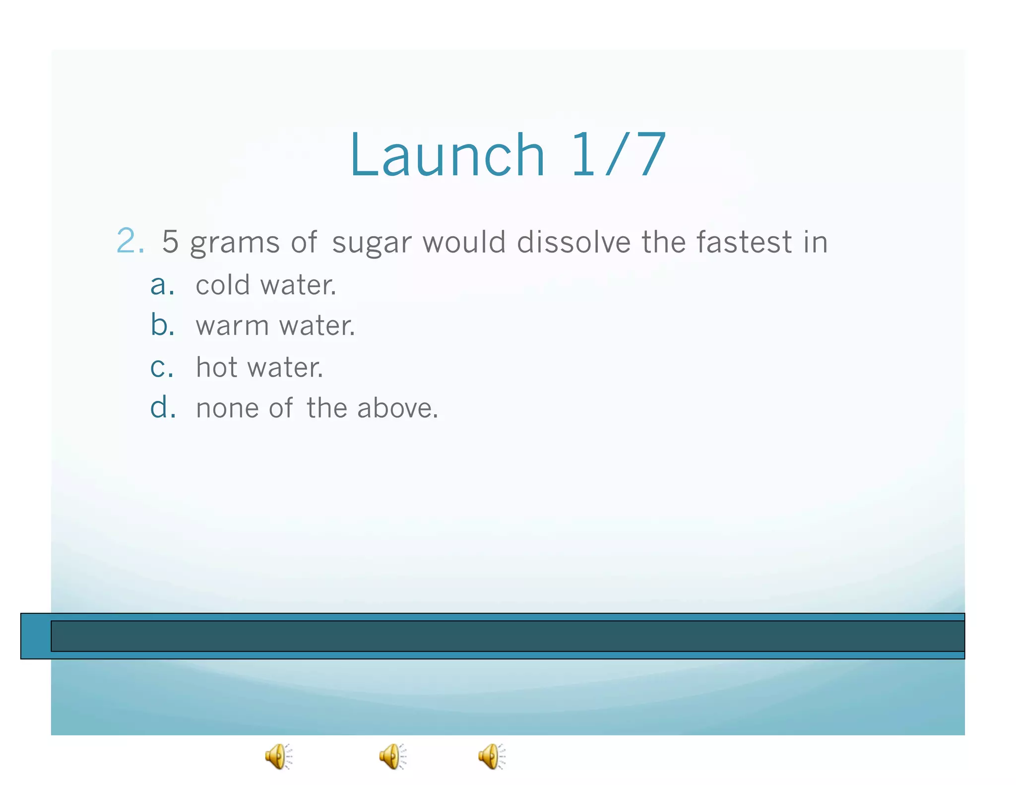 Launch 1/7
2.  5 grams of sugar would dissolve the fastest in
  a.    cold water.
  b.    warm water.
  c.    hot water.
  d.    none of the above.
 