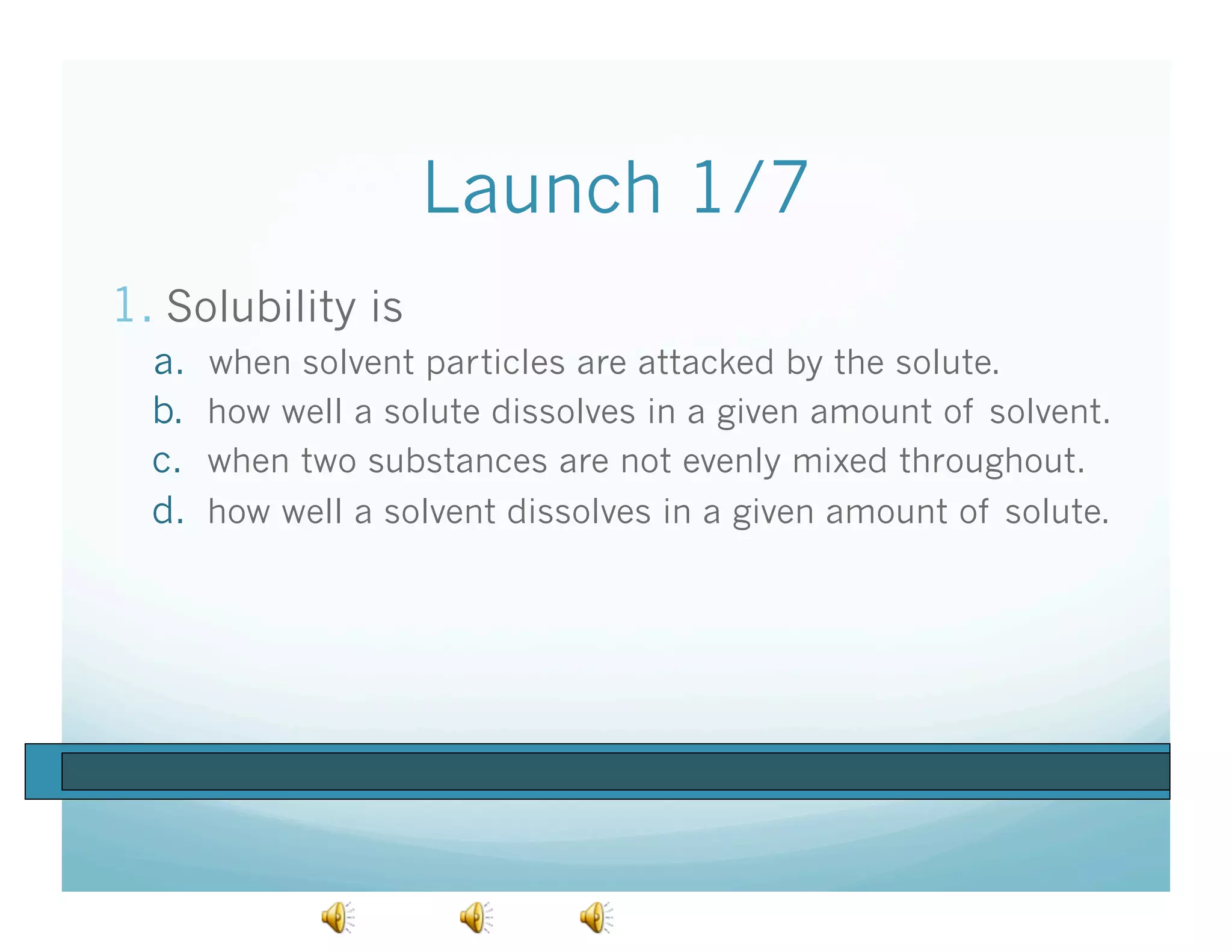 Launch 1/7
1.  Solubility is
  a.    when solvent particles are attacked by the solute.
  b.    how well a solute dissolves in a given amount of solvent.
  c.    when two substances are not evenly mixed throughout.
  d.    how well a solvent dissolves in a given amount of solute.
 