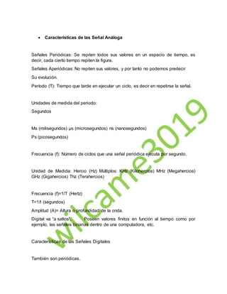  Características de las Señal Análoga
Señales Periódicas: Se repiten todos sus valores en un espacio de tiempo, es
decir, cada cierto tiempo repiten la figura.
Señales Aperiódicas: No repiten sus valores, y por tanto no podemos predecir
Su evolución.
Período (T): Tiempo que tarde en ejecutar un ciclo, es decir en repetirse la señal.
Unidades de medida del periodo:
Segundos
Ms (milisegundos) µs (microsegundos) ns (nanosegundos)
Ps (picosegundos)
Frecuencia (f): Número de ciclos que una señal periódica ejecuta por segundo.
Unidad de Medida: Hercio (Hz) Múltiplos: KHz (Kilohercios) MHz (Megahercios)
GHz (Gigahercios) Thz (Terahercios)
Frecuencia (f)=1/T (Hertz)
T=1/t (segundos)
Amplitud (A)= Altura o profundidad de la onda.
Digital: va “a saltos”, Poseen valores finitos en función al tiempo como por
ejemplo, las señales binarias dentro de una computadora, etc.
Características de las Señales Digitales
También son periódicas.
 
