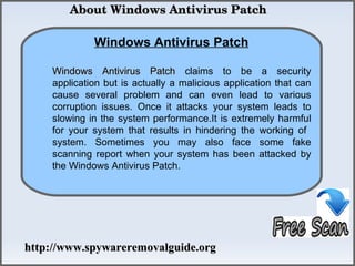  About Windows Antivirus Patch

             Windows Antivirus Patch
                How To Remove
    Windows Antivirus Patch claims to be a security
    application but is actually a malicious application that can
    cause several problem and can even lead to various
    corruption issues. Once it attacks your system leads to
    slowing in the system performance.It is extremely harmful
    for your system that results in hindering the working of
    system. Sometimes you may also face some fake
    scanning report when your system has been attacked by
    the Windows Antivirus Patch.




http://www.spywareremovalguide.org
 