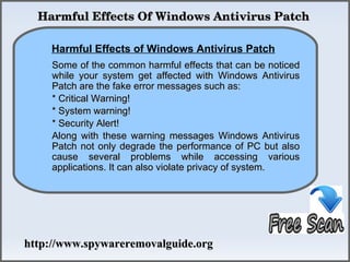   Harmful Effects Of Windows Antivirus Patch

    Harmful Effects of Windows Antivirus Patch
              How To Remove
     Some of the common harmful effects that can be noticed
     while your system get affected with Windows Antivirus
     Patch are the fake error messages such as:
     * Critical Warning!
     * System warning!
     * Security Alert!
     Along with these warning messages Windows Antivirus
     Patch not only degrade the performance of PC but also
     cause several problems while accessing various
     applications. It can also violate privacy of system.




http://www.spywareremovalguide.org
 