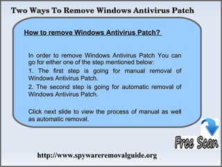 Two Ways To Remove Windows Antivirus Patch

             How To Remove
  How to remove Windows Antivirus Patch?


   In order to remove Windows Antivirus Patch You can
   go for either one of the step mentioned below:
   1. The first step is going for manual removal of
   Windows Antivirus Patch.
   2. The second step is going for automatic removal of
   Windows Antivirus Patch.

   Click next slide to view the process of manual as well
   as automatic removal.




      http://www.spywareremovalguide.org
 
