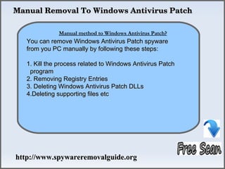  Manual Removal To Windows Antivirus Patch

                 How To Remove
               Manual method to Windows Antivirus Patch?
    You can remove Windows Antivirus Patch spyware
    from you PC manually by following these steps:

    1. Kill the process related to Windows Antivirus Patch
     program
    2. Removing Registry Entries
    3. Deleting Windows Antivirus Patch DLLs
    4.Deleting supporting files etc




 http://www.spywareremovalguide.org
 