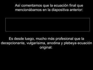 Es desde luego, mucho más profesional que la decepcionante, vulgarísima, anodina y plebeya ecuación original:  Así comentamos que la ecuación final que mencionábamos en la diapositiva anterior: 