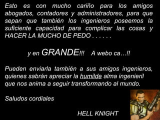 Esto es con mucho cariño para los amigos abogados, contadores y administradores, para que sepan que también los ingenieros poseemos la suficiente capacidad para complicar las cosas y HACER LA MUCHO DE PEDO . . . . . .  y en  GRANDE !!!  A webo ca…!! Pueden enviarla también a sus amigos ingenieros, quienes sabrán apreciar la  humilde  alma ingenieril  que nos anima a seguir transformando al mundo. Saludos cordiales   HELL KNIGHT 