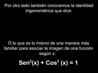 Por otro lado también conocemos la identidad trigonométrica que dice: Ó lo que es lo mismo de una manera más familiar para asociar la imagen de una función según x:  Sen 2 (x) + Cos 2  (x) = 1 