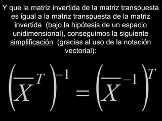 Y que la matriz invertida de la matriz transpuesta es igual a la matriz transpuesta de la matriz invertida  (bajo la hipótesis de un espacio unidimensional), conseguimos la siguiente  simplificación   (gracias al uso de la notación vectorial): 