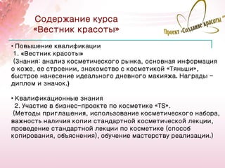 Содержание курса
      «Вестник красоты»
• Повышение квалификации
 1. «Вестник красоты»
 (Знания: анализ косметического рынка, основная информация
о коже, ее строении, знакомство с косметикой «Тяньши»,
быстрое нанесение идеального дневного макияжа. Награды -
диплом и значок.)

• Квалификационные знания
  2. Участие в бизнес-проекте по косметике «TS».
 (Методы приглашения, использование косметического набора,
важность наличия копии стандартной косметической лекции,
проведение стандартной лекции по косметике (способ
копирования, объяснения), обучение мастерству реализации.)


                                                        15
 