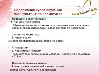Содержание курса обучения
      «Консультант по косметике»
•     Повышение квалификации
    1. Как добиться успеха
     (Обучение лекторов по косметике - начинающих и среднего
      уровня, профессиональный образ лектора по косметике）

•  Знания по косметике
  2. Анализ кожи
(Анализ проблемной кожи, строение кожи)

•     О продукции
     3. Косметика «Тяньши»
     (Знакомство с продукцией и методами нанесения косметики
      «ＴＳ»)

•     Профессиональные знания
     4. Как организовать свой салон красоты
                                                               19
    (Легко научиться, легко копировать)
 