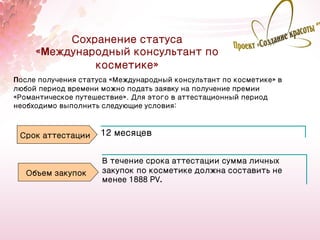Сохранение статуса
     «Международный консультант по
              косметике»
После получения статуса «Международный консультант по косметике» в
любой период времени можно подать заявку на получение премии
«Романтическое путешествие». Для этого в аттестационный период
необходимо выполнить следующие условия:



 Срок аттестации     12 месяцев


                     В течение срока аттестации сумма личных
   Объем закупок     закупок по косметике должна составить не
                     менее 1888 PV.




                                                                     29
 