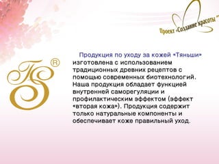Продукция по уходу за кожей «Тяньши»
изготовлена с использованием
традиционных древних рецептов с
помощью современных биотехнологий.
Наша продукция обладает функцией
внутренней саморегуляции и
профилактическим эффектом (эффект
«вторая кожа»). Продукция содержит
только натуральные компоненты и
обеспечивает коже правильный уход.




                                         6
 
