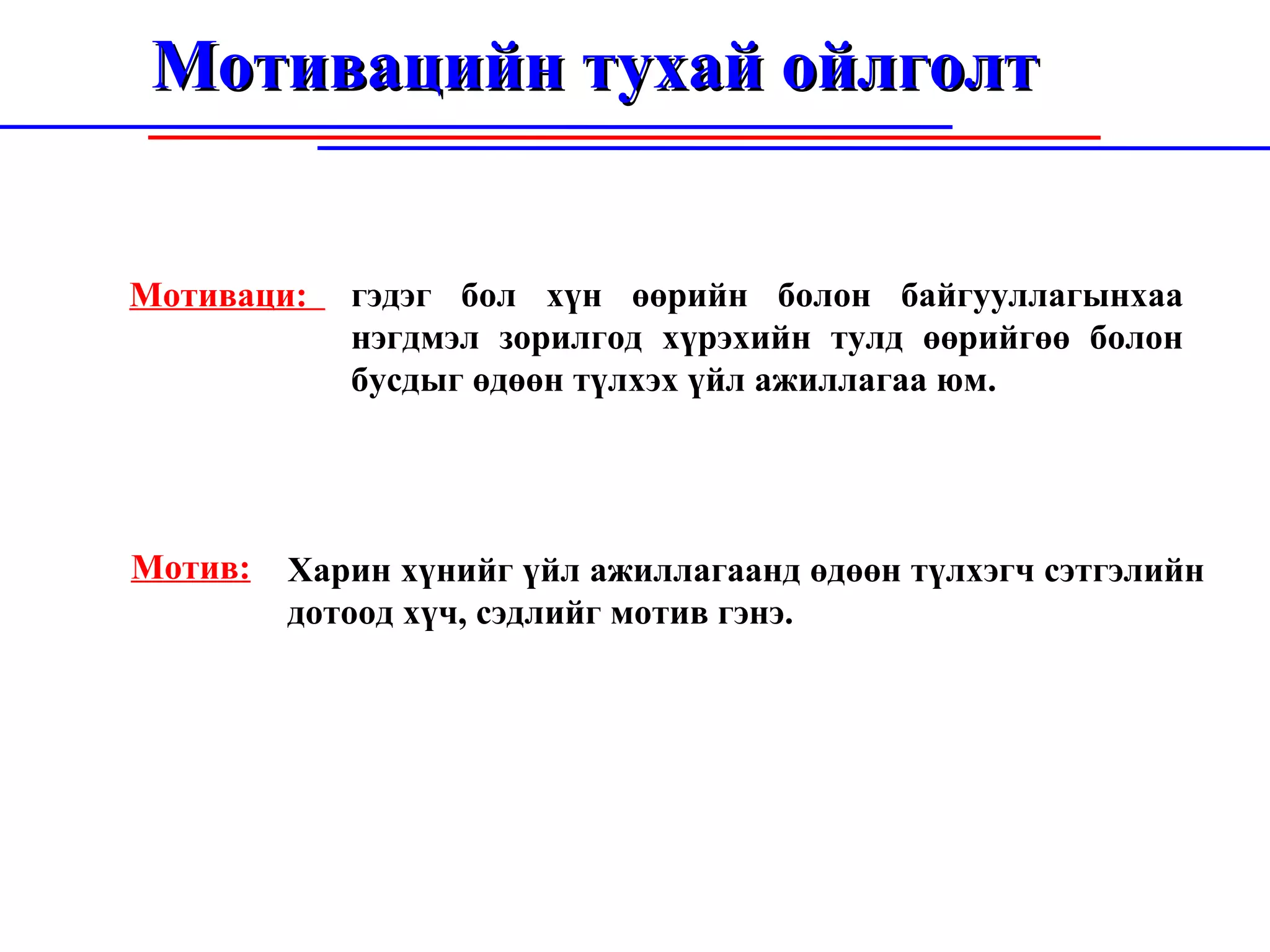 Мотивацийн тухай ойлголт Мотиваци:  Мотив: гэдэг бол хүн өөрийн болон байгууллагынхаа нэгдмэл зорилгод хүрэхийн тулд өөрийгөө болон бусдыг өдө ө н т ү лхэх  ү йл ажиллагаа юм.  Харин хүнийг үйл ажиллагаанд өдөөн түлхэгч сэтгэлийн дотоод хүч, сэдлийг мотив гэнэ. 