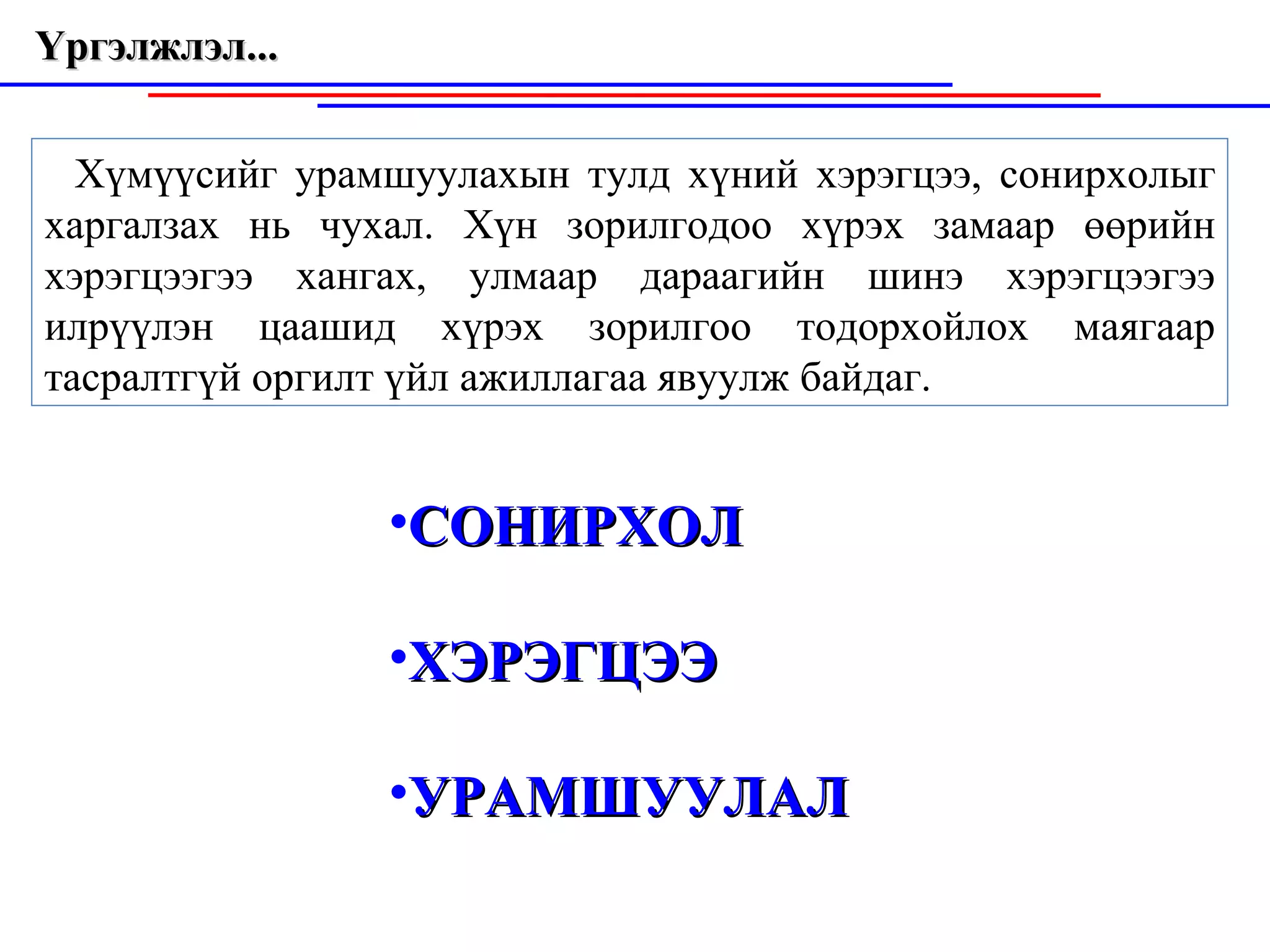 Үргэлжлэл...  Хүмүүсийг урамшуулахын тулд хүний хэрэгцээ, сонирхолыг харгалзах нь чухал. Хүн зорилгодоо хүрэх замаар өөрийн хэрэгцээгээ хангах, улмаар дараагийн шинэ хэрэгцээгээ илрүүлэн цаашид хүрэх зорилгоо тодорхойлох маягаар тасралтгүй оргилт үйл ажиллагаа явуулж байдаг. СОНИРХОЛ ХЭРЭГЦЭЭ УРАМШУУЛАЛ 