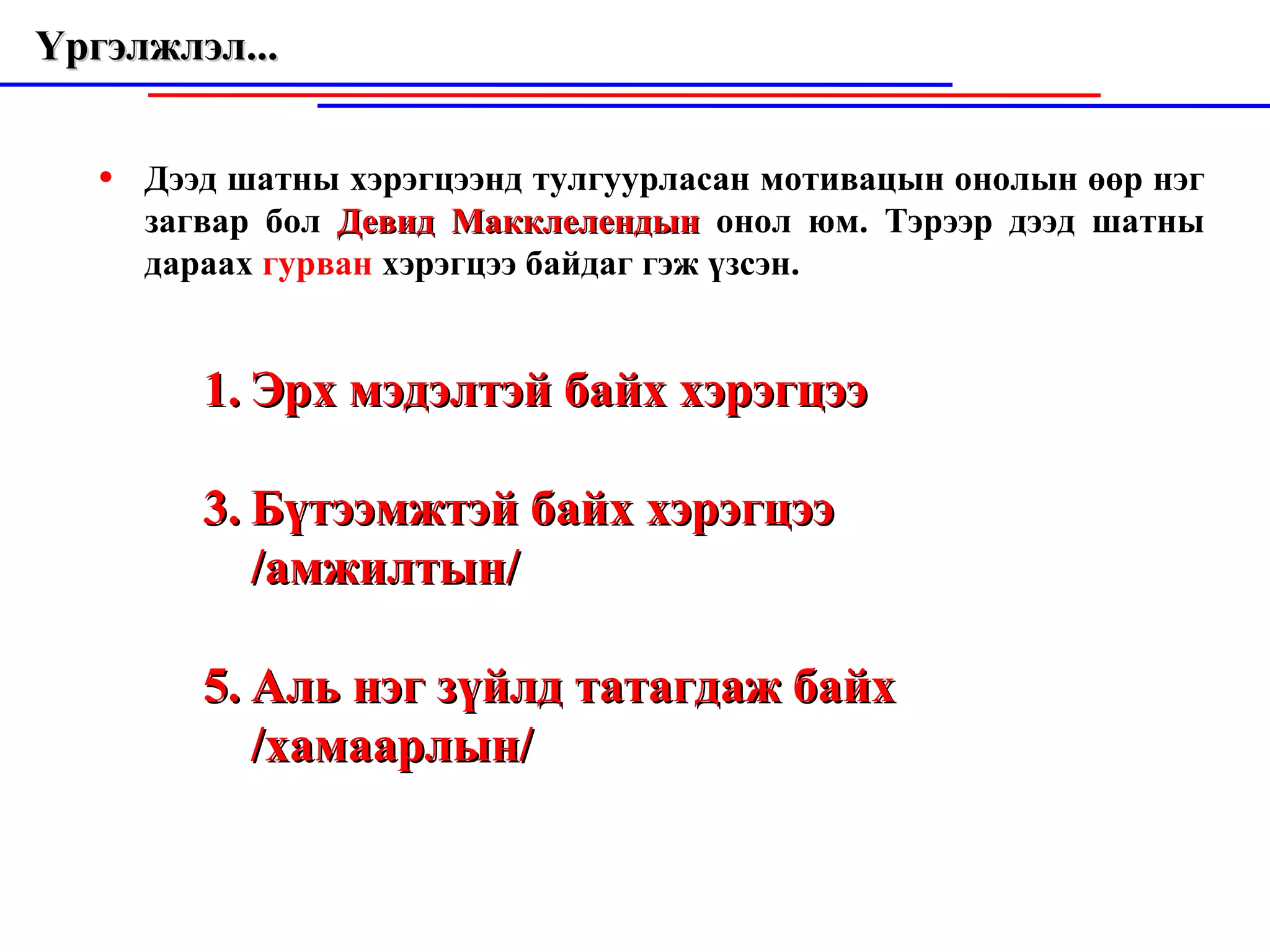 Үргэлжлэл...  Дээд шатны хэрэгцээнд тулгуурласан мотивацын онолын өөр нэг за гвар  бол  Девид Макклелендын  онол юм. Тэрээр дээд шатны дараах  гурван  хэрэ гцээ  байдаг гэж үзсэн. Эрх мэдэлтэй байх хэрэгцээ Бүтээмжтэй байх хэрэгцээ /амжилтын/ Аль нэг зүйлд татагдаж байх /хамаарлын/ 